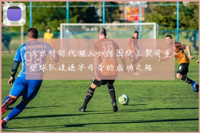 沃尔特时代湖人如何围绕东契奇重塑球队追逐字母哥的成功之路