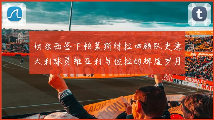 切尔西签下帕莱斯特拉回顾队史意大利球员维亚利与佐拉的辉煌岁月