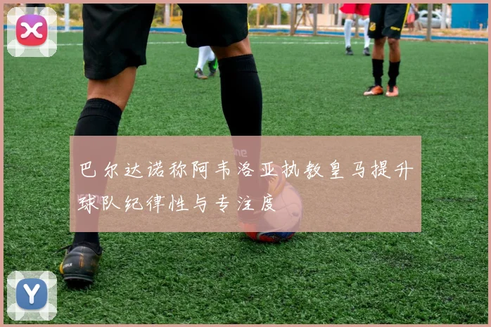 巴尔达诺称阿韦洛亚执教皇马提升球队纪律性与专注度