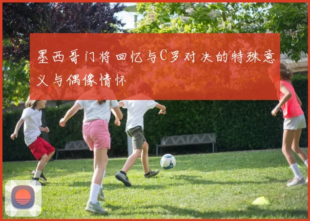 墨西哥门将回忆与C罗对决的特殊意义与偶像情怀