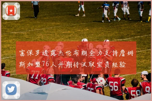 富保罗透露杰伦布朗全力支持詹姆斯加盟76人并期待汲取宝贵经验
