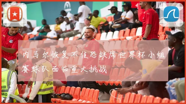 内马尔恢复不佳恐缺席世界杯小组赛球队面临重大挑战