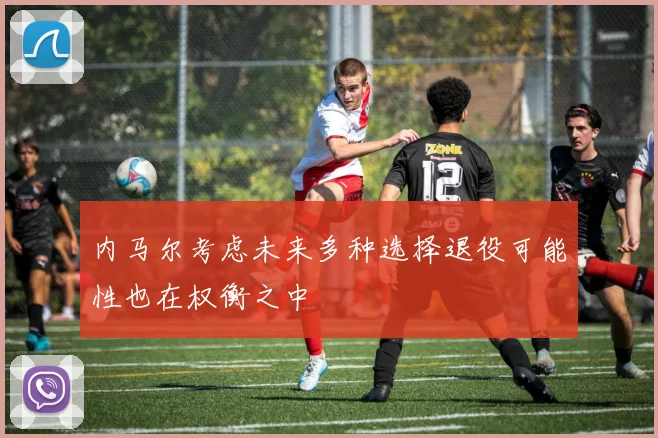 内马尔考虑未来多种选择退役可能性也在权衡之中