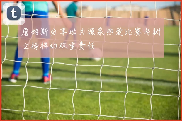 詹姆斯分享动力源泉热爱比赛与树立榜样的双重责任