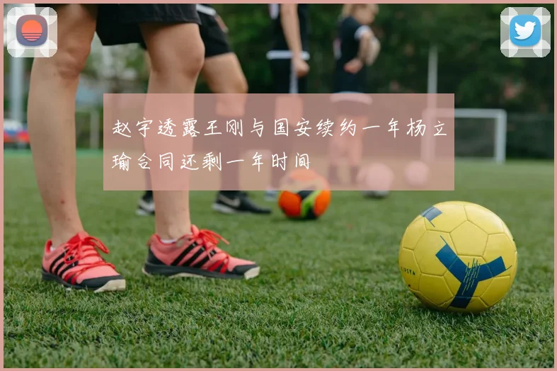 赵宇透露王刚与国安续约一年杨立瑜合同还剩一年时间