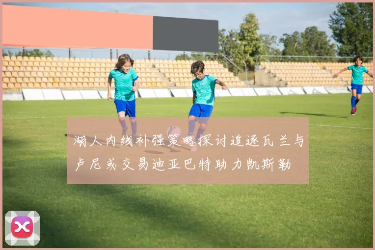 湖人内线补强策略探讨追逐瓦兰与卢尼或交易迪亚巴特助力凯斯勒