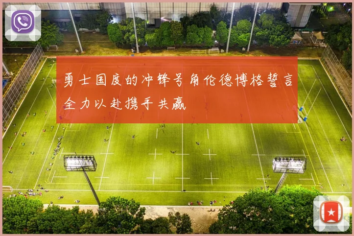 勇士国度的冲锋号角伦德博格誓言全力以赴携手共赢