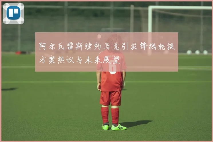 阿尔瓦雷斯续约马竞引发锋线轮换方案热议与未来展望