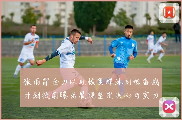 张雨霏全力以赴恢复蝶泳训练备战计划提前曝光展现坚定决心与实力