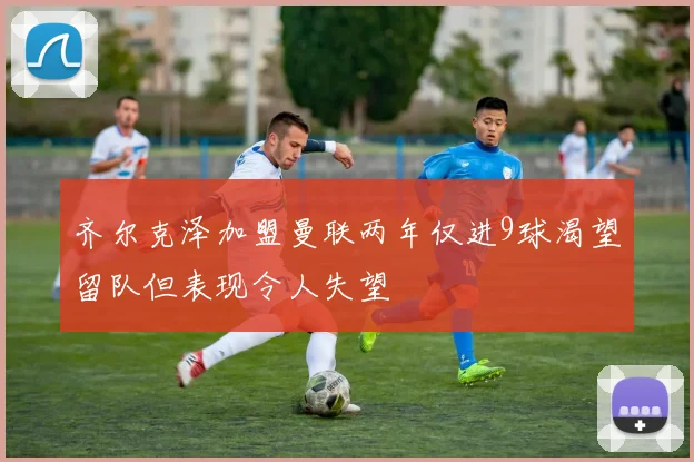 齐尔克泽加盟曼联两年仅进9球渴望留队但表现令人失望