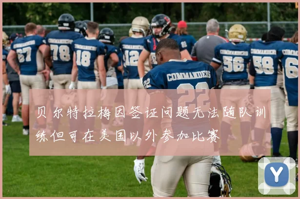 贝尔特拉梅因签证问题无法随队训练但可在美国以外参加比赛