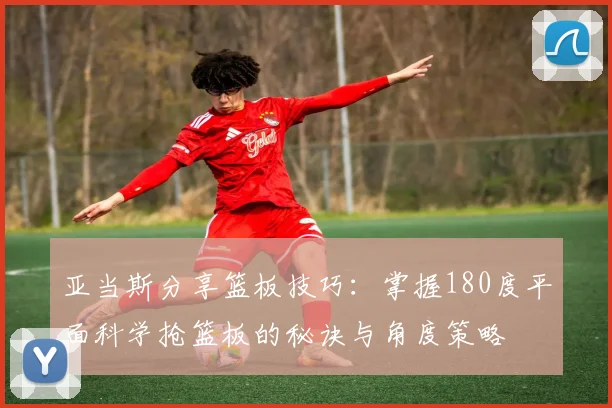 亚当斯分享篮板技巧：掌握180度平面科学抢篮板的秘诀与角度策略