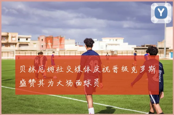 贝林厄姆社交媒体庆祝晋级克罗斯盛赞其为大场面球员
