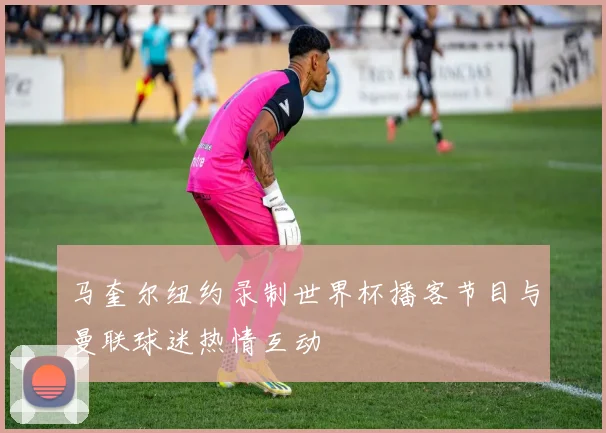 马奎尔纽约录制世界杯播客节目与曼联球迷热情互动