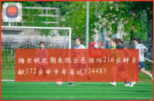 梅尔顿近期表现出色场均216分钟贡献172分命中率高达534485