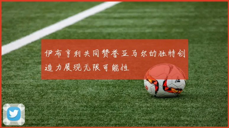 伊布亨利共同赞誉亚马尔的独特创造力展现无限可能性