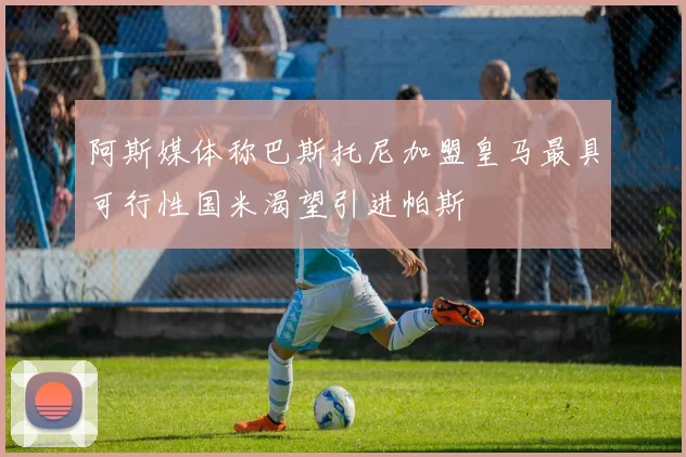 阿斯媒体称巴斯托尼加盟皇马最具可行性国米渴望引进帕斯
