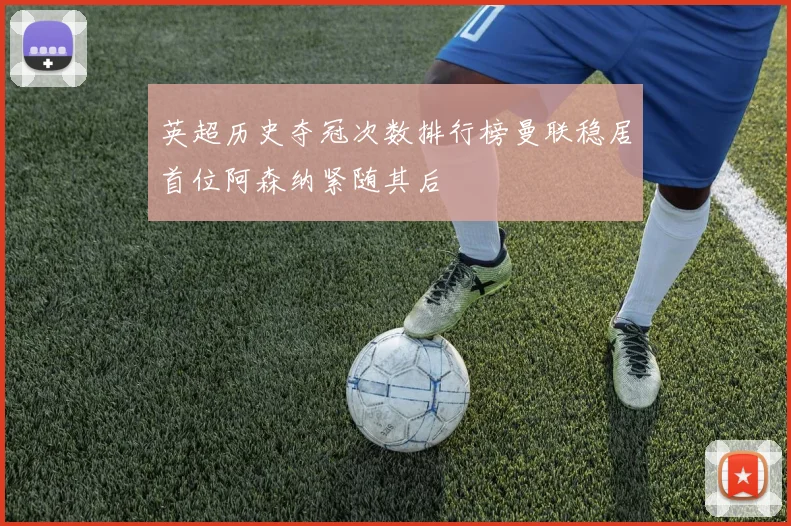 英超历史夺冠次数排行榜曼联稳居首位阿森纳紧随其后