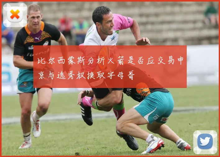 比尔西蒙斯分析火箭是否应交易申京与选秀权换取字母哥