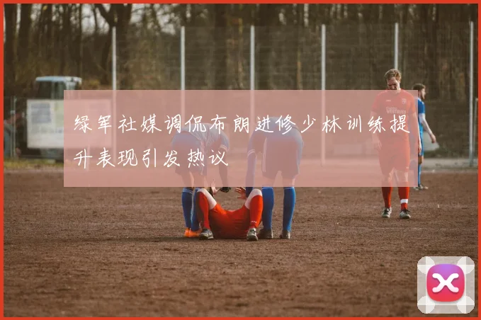 绿军社媒调侃布朗进修少林训练提升表现引发热议