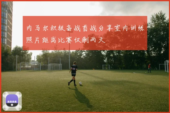 内马尔积极备战首战分享室内训练照片距离比赛仅剩两天
