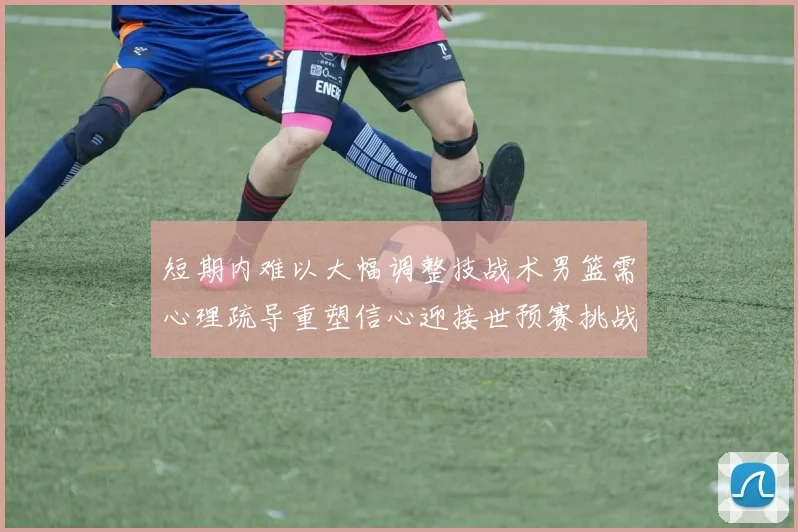 短期内难以大幅调整技战术男篮需心理疏导重塑信心迎接世预赛挑战