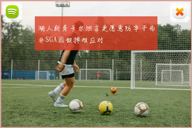 湖人新秀卡尔坦言更愿意防华子而非SGA因假摔难应对
