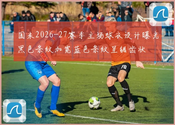国米2026-27赛季主场球衣设计曝光黑色条纹加宽蓝色条纹呈锯齿状