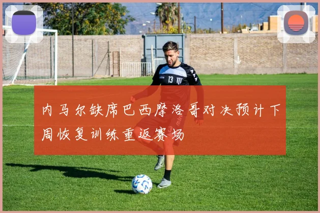 内马尔缺席巴西摩洛哥对决预计下周恢复训练重返赛场