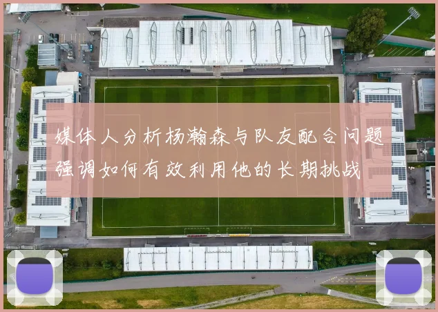 媒体人分析杨瀚森与队友配合问题强调如何有效利用他的长期挑战