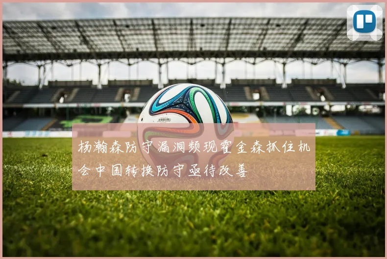 杨瀚森防守漏洞频现霍金森抓住机会中国转换防守亟待改善